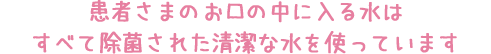 患者さまのお口の中に入る水はすべて除菌された清潔な水を使っています