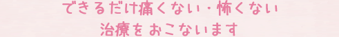 できるだけ痛くない・怖くない治療をおこないます