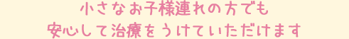 小さなお子様連れの方でも安心して治療をうけていただけます